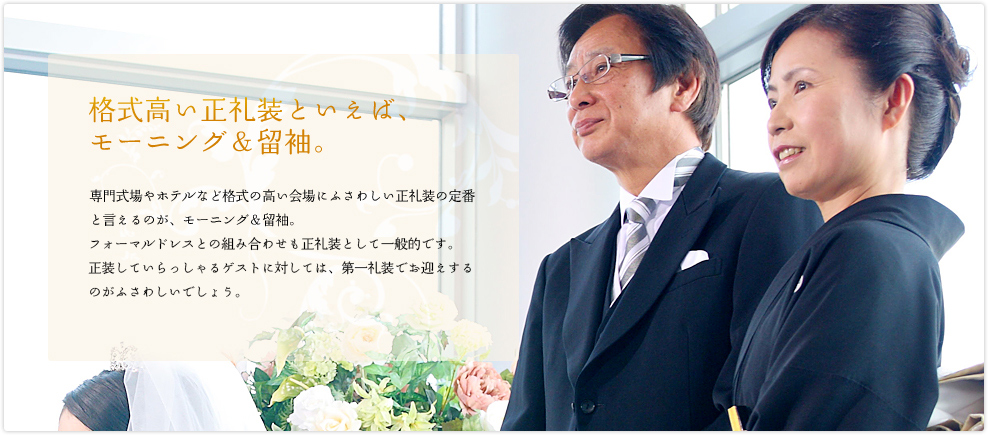 格式高い正礼装といえば、 モーニング＆留袖。専門式場やホテルなど格式の高い会場にふさわしい正礼装の定番と言えるのが、モーニング＆留袖。タキシードとフォーマルドレスの組み合わせも正礼装として一般的です。正装していらっしゃるゲストに対しては、第一礼装でお迎えするのがふさわしいでしょう。