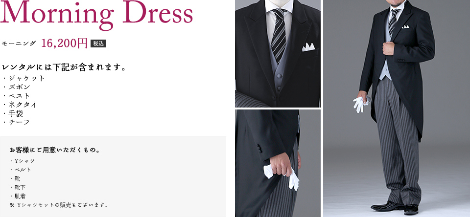 モーニング　16,200円（税込）　レンタルには下記が含まれます。（ジャケット、ズボン、ベスト、ネクタイ、手袋、チーフ）　お客様にご用意いただくもの。（Yシャツ、ベルト、靴、靴下、肌着　※Yシャツセットの販売もございます。）