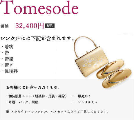 留袖　32,400円（税込）　レンタルには下記が含まれます。（着物、帯、帯揚、帯〆、長襦袢肌襦袢、足袋、裾除、帯枕、帯板、タオル2～3本、草履、バッグ、黒扇）　お客様にご用意いただくもの。お気に入りのアクセサリーなどございましたらご持参下さい。（※アクセサリーのレンタル、ヘアセットなどもご用意しております。）